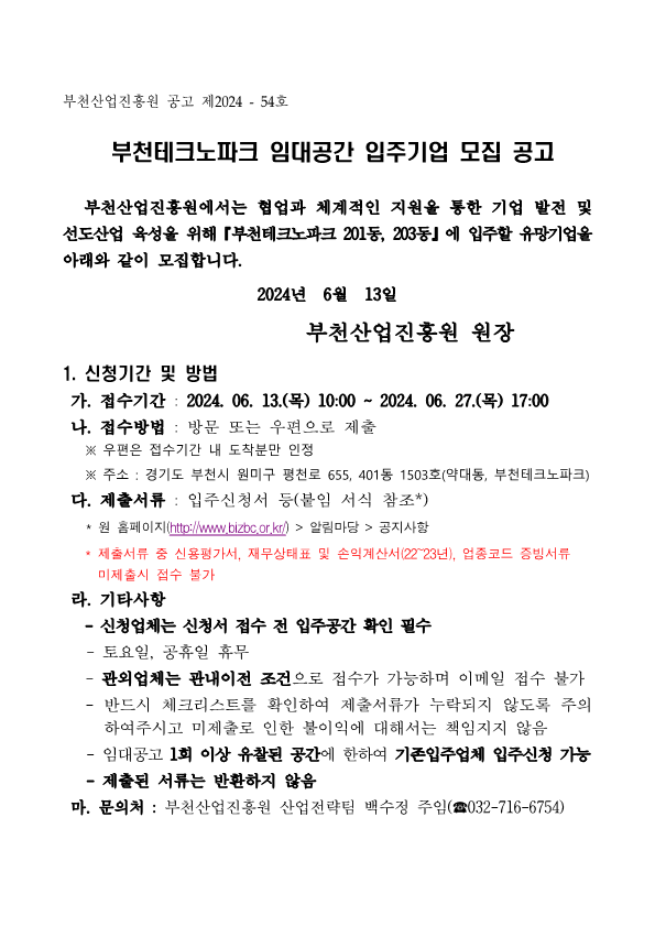 부천산업진흥원 공고 제2024 - 54호    부천테크노파크 임대공간 입주기업 모집 공고     부천산업진흥원에서는 협업과 체계적인 지원을 통한 기업 발전 및 선도산업 육성을 위해『부천테크노파크 201동, 203동』에 입주할 유망기업을 아래와 같이 모집합니다.  2024년  6월  13일                  부천산업진흥원 원장  1. 신청기간 및 방법  가. 접수기간 : 2024. 06. 13.(목) 10:00 ~ 2024. 06. 27.(목) 17:00  나. 접수방법 : 방문 또는 우편으로 제출     ※ 우편은 접수기간 내 도착분만 인정     ※ 주소 : 경기도 부천시 원미구 평천로 655, 401동 1503호(약대동, 부천테크노파크)  다. 제출서류 : 입주신청서 등(붙임 서식 참조*)    * 원 홈페이지(http://www.bizbc.or.kr/) > 알림마당 > 공지사항
   * 제출서류 중 신용평가서, 재무상태표 및 손익계산서(22~23년), 업종코드 증빙서류 미제출시 접수 불가
 라. 기타사항 
   - 신청업체는 신청서 접수 전 입주공간 확인 필수
   - 토요일, 공휴일 휴무
   - 관외업체는 관내이전 조건으로 접수가 가능하며 이메일 접수 불가
   - 반드시 체크리스트를 확인하여 제출서류가 누락되지 않도록 주의하여주시고 미제출로 인한 불이익에 대해서는 책임지지 않음
   - 임대공고 1회 이상 유찰된 공간에 한하여 기존입주업체 입주신청 가능
   - 제출된 서류는 반환하지 않음
 마. 문의처 : 부천산업진흥원 산업전략팀 백수정 주임(☎032-716-6754)
