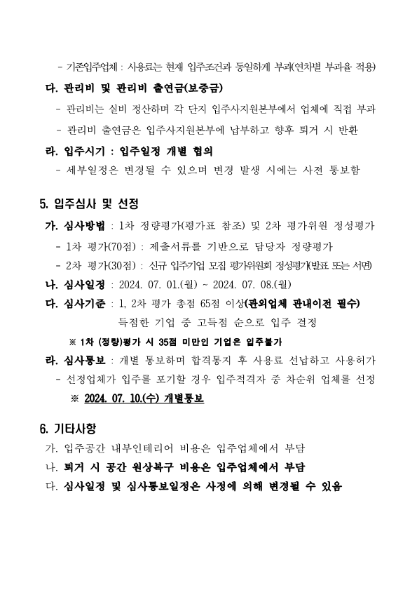  - 기존입주업체 : 사용료는 현재 입주조건과 동일하게 부과(연차별 부과율 적용)  다. 관리비 및 관리비 출연금(보증금)    - 관리비는 실비 정산하며 각 단지 입주사지원본부에서 업체에 직접 부과     - 관리비 출연금은 입주사지원본부에 납부하고 향후 퇴거 시 반환  라. 입주시기 : 입주일정 개별 협의    - 세부일정은 변경될 수 있으며 변경 발생 시에는 사전 통보함  5. 입주심사 및 선정  가. 심사방법 : 1차 정량평가(평가표 참조) 및 2차 평가위원 정성평가    - 1차 평가(70점) : 제출서류를 기반으로 담당자 정량평가    - 2차 평가(30점) : 신규 입주기업 모집 평가위원회 정성평가(발표 또는 서면)  나. 심사일정 : 2024. 07. 01.(월) ~ 2024. 07. 08.(월)   다. 심사기준 : 1, 2차 평가 총점 65점 이상(관외업체 관내이전 필수)                득점한 기업 중 고득점 순으로 입주 결정        ※ 1차 (정량)평가 시 35점 미만인 기업은 입주불가   라. 심사통보 : 개별 통보하며 합격통지 후 사용료 선납하고 사용허가    - 선정업체가 입주를 포기할 경우 입주적격자 중 차순위 업체를 선정       ※ 2024. 07. 10.(수) 개별통보  6. 기타사항   가. 입주공간 내부인테리어 비용은 입주업체에서 부담  나. 퇴거 시 공간 원상복구 비용은 입주업체에서 부담  다. 심사일정 및 심사통보일정은 사정에 의해 변경될 수 있음