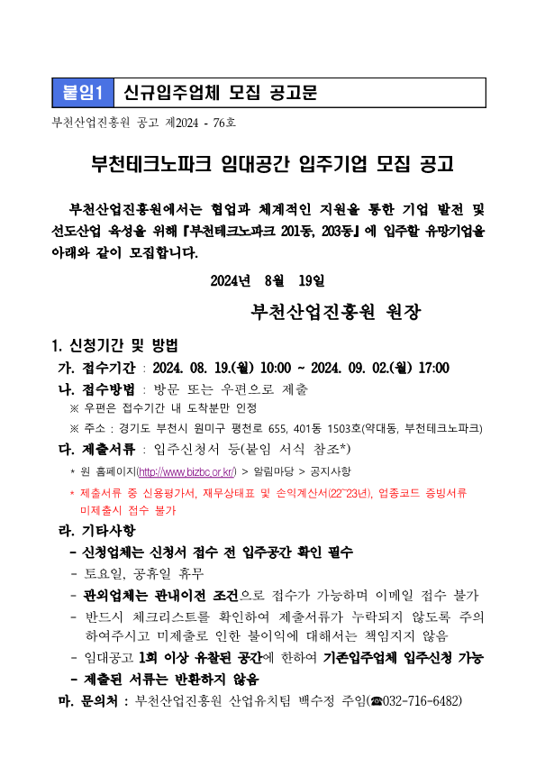 붙임1 신규입주업체 모집 공고문 부천산업진흥원 공고 제2024 - 76호 부천테크노파크 임대공간 입주기업 모집 공고    부천산업진흥원에서는 협업과 체계적인 지원을 통한 기업 발전 및 선도산업 육성을 위해『부천테크노파크 201동, 203동』에 입주할 유망기업을 아래와 같이 모집합니다.  2024년  8월  19일   부천산업진흥원 원장  1. 신청기간 및 방법  가. 접수기간 : 2024. 08. 19.(월) 10:00 ~ 2024. 09. 02.(월) 17:00  나. 접수방법 : 방문 또는 우편으로 제출     ※ 우편은 접수기간 내 도착분만 인정     ※ 주소 : 경기도 부천시 원미구 평천로 655, 401동 1503호(약대동, 부천테크노파크)  다. 제출서류 : 입주신청서 등(붙임 서식 참조*)    * 원 홈페이지(http://www.bizbc.or.kr/) > 알림마당 > 공지사항
   * 제출서류 중 신용평가서, 재무상태표 및 손익계산서(22~23년), 업종코드 증빙서류 미제출시 접수 불가
 라. 기타사항 
   - 신청업체는 신청서 접수 전 입주공간 확인 필수
   - 토요일, 공휴일 휴무
   - 관외업체는 관내이전 조건으로 접수가 가능하며 이메일 접수 불가
   - 반드시 체크리스트를 확인하여 제출서류가 누락되지 않도록 주의하여주시고 미제출로 인한 불이익에 대해서는 책임지지 않음
   - 임대공고 1회 이상 유찰된 공간에 한하여 기존입주업체 입주신청 가능
   - 제출된 서류는 반환하지 않음
 마. 문의처 : 부천산업진흥원 산업유치팀 백수정 주임(☎032-716-6482)