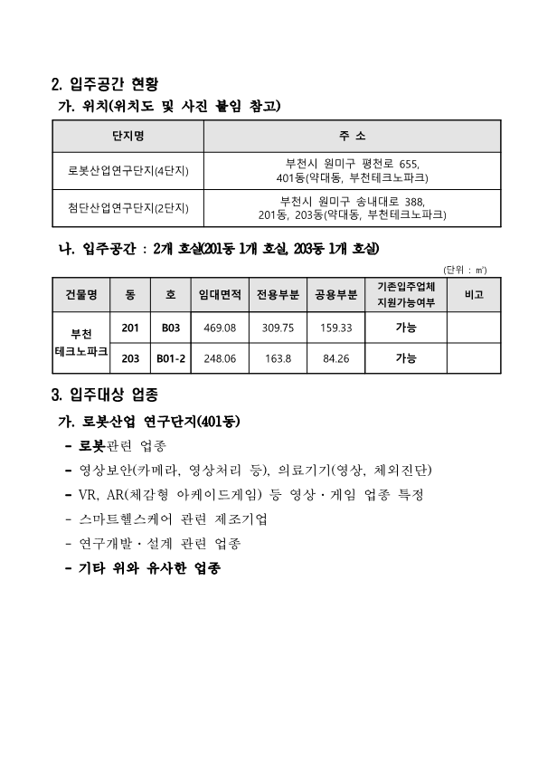 2. 입주공간 현황  가. 위치(위치도 및 사진 붙임 참고)  단지명, 주소로 구성된 표 로봇산업연구단지(4단지) 부천시 원미구 평천로 655, 401동(약대동, 부천테크노파크) 첨단산업연구단지(2단지) 부천시 원미구 송내대로 388, 201동, 203동(약대동, 부천테크노파크)  나. 입주공간 : 2개 호실(201동 1개 호실, 203동 1개 호실) (단위 : ㎡)  건물명 : 부천 테크노파크 동 201 호 B03 임대면적 469.08 전용부분 309.75 공용부분 159.33 기존입주업체 지원가능여부 가능 비고  동 203 호 B01-2 임대면적 248.06 전용부분 163.8 공용부분 84.26 기존입주업체 지원가능여부 가능 비고  3. 입주대상 업종  가. 로봇산업 연구단지(401동)    - 로봇관련 업종   - 영상보안(카메라, 영상처리 등), 의료기기(영상, 체외진단)   - VR, AR(체감형 아케이드게임) 등 영상·게임 업종 특정   - 스마트헬스케어 관련 제조기업   - 연구개발·설계 관련 업종   - 기타 위와 유사한 업종
