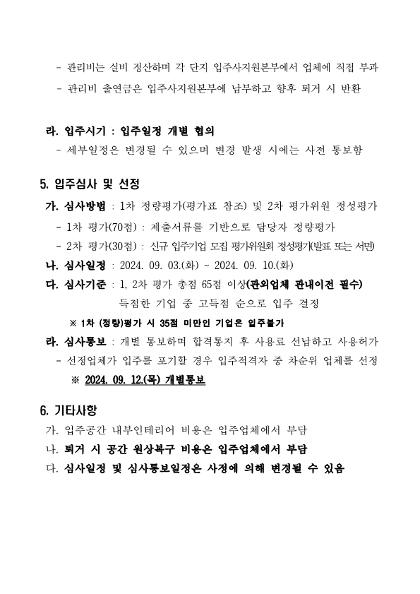 - 관리비는 실비 정산하며 각 단지 입주사지원본부에서 업체에 직접 부과     - 관리비 출연금은 입주사지원본부에 납부하고 향후 퇴거 시 반환    라. 입주시기 : 입주일정 개별 협의    - 세부일정은 변경될 수 있으며 변경 발생 시에는 사전 통보함  5. 입주심사 및 선정  가. 심사방법 : 1차 정량평가(평가표 참조) 및 2차 평가위원 정성평가    - 1차 평가(70점) : 제출서류를 기반으로 담당자 정량평가    - 2차 평가(30점) : 신규 입주기업 모집 평가위원회 정성평가(발표 또는 서면)  나. 심사일정 : 2024. 09. 03.(화) ~ 2024. 09. 10.(화)   다. 심사기준 : 1, 2차 평가 총점 65점 이상(관외업체 관내이전 필수)                득점한 기업 중 고득점 순으로 입주 결정        ※ 1차 (정량)평가 시 35점 미만인 기업은 입주불가   라. 심사통보 : 개별 통보하며 합격통지 후 사용료 선납하고 사용허가    - 선정업체가 입주를 포기할 경우 입주적격자 중 차순위 업체를 선정       ※ 2024. 09. 12.(목) 개별통보  6. 기타사항   가. 입주공간 내부인테리어 비용은 입주업체에서 부담  나. 퇴거 시 공간 원상복구 비용은 입주업체에서 부담  다. 심사일정 및 심사통보일정은 사정에 의해 변경될 수 있음
