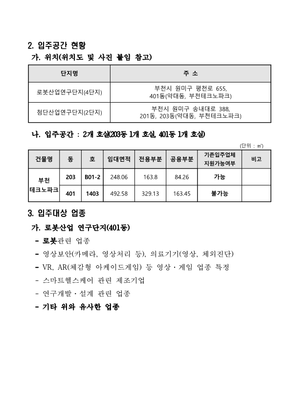 2. 입주공간 현황 가. 위치(위치도 및 사진 붙임 참고)  단지명, 주 소로 구성된 표 로봇산업연구단지(4단지) 부천시 원미구 평천로 655, 401동(약대동, 부천테크노파크) 첨단산업연구단지(2단지) 부천시 원미구 송내대로 388, 201동, 203동(약대동, 부천테크노파크)  나. 입주공간 : 2개 호실(203동 1개 호실, 401동 1개 호실)    (단위 : ㎡) 건물명, 동, 호, 임대면적, 전용부분 공용부분, 기존입주업체 지원가능여부, 비고로 구성된 표 부천 테크노파크 203동 B01-2호 임대면적 : 248.06 전용부분 : 163.8 공용부분 : 84.26 기존입주업체 : 가능  401동 1403호 임대면적 : 492.58 전용부분 : 329.13 공용부분 : 163.45 기존입주업체 : 불가능  3. 입주대상 업종  가. 로봇산업 연구단지(401동)    - 로봇관련 업종   - 영상보안(카메라, 영상처리 등), 의료기기(영상, 체외진단)   - VR, AR(체감형 아케이드게임) 등 영상·게임 업종 특정   - 스마트헬스케어 관련 제조기업   - 연구개발·설계 관련 업종   - 기타 위와 유사한 업종