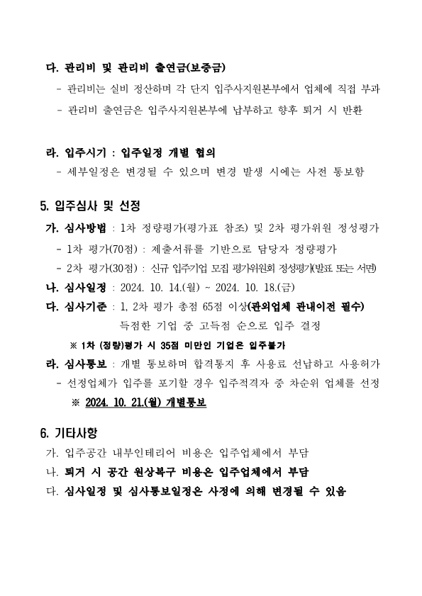 다. 관리비 및 관리비 출연금(보증금)    - 관리비는 실비 정산하며 각 단지 입주사지원본부에서 업체에 직접 부과     - 관리비 출연금은 입주사지원본부에 납부하고 향후 퇴거 시 반환    라. 입주시기 : 입주일정 개별 협의    - 세부일정은 변경될 수 있으며 변경 발생 시에는 사전 통보함  5. 입주심사 및 선정  가. 심사방법 : 1차 정량평가(평가표 참조) 및 2차 평가위원 정성평가    - 1차 평가(70점) : 제출서류를 기반으로 담당자 정량평가    - 2차 평가(30점) : 신규 입주기업 모집 평가위원회 정성평가(발표 또는 서면)  나. 심사일정 : 2024. 10. 14.(월) ~ 2024. 10. 18.(금)   다. 심사기준 : 1, 2차 평가 총점 65점 이상(관외업체 관내이전 필수)                득점한 기업 중 고득점 순으로 입주 결정        ※ 1차 (정량)평가 시 35점 미만인 기업은 입주불가   라. 심사통보 : 개별 통보하며 합격통지 후 사용료 선납하고 사용허가    - 선정업체가 입주를 포기할 경우 입주적격자 중 차순위 업체를 선정       ※ 2024. 10. 21.(월) 개별통보  6. 기타사항   가. 입주공간 내부인테리어 비용은 입주업체에서 부담  나. 퇴거 시 공간 원상복구 비용은 입주업체에서 부담  다. 심사일정 및 심사통보일정은 사정에 의해 변경될 수 있음