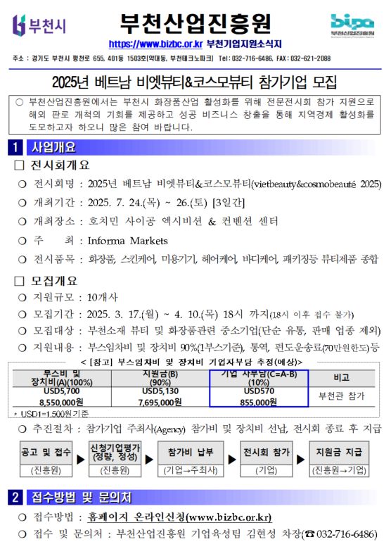 부천사업진흥원 부천시 로고 BIPA 부천산업진흥원 로고 https://www.bizbc.or.kr 부천기업지원소식지 주소 : 경기도 부천시 평천로 655, 401동 1503호 [약대동, 부천테크노파크] Tel : 032-716-6486, FAX : 032-621-2088 2025년 베트남 비엣뷰티&코스모뷰티 참가기업 모집 ○ 부천산업진흥원에서는 부천시 화장품산업 활성화를 위해 전문전시회 참가 지원으로 해외 판로 개척의 기회를 제공하고 성공 비즈니스 창출을 통해 지역경제 활성화를 도모하고자 하오니 많은 참여 바랍니다.  1. 사업개요 □ 전시회개요 ○전시회명 : 2025년 베트남 비엣뷰티&코스모뷰티(vietbeauty&cosmobeaute 2025) ○개최기간 : 2025. 7. 24.(목) ~ 26. (토) [3일간] ○개최장소 : 호치민 사이공 엑시비션 & 컨벤션 센터 ○주최 : informa markets ○전시품목 : 화장품, 스킨케어, 미용기기, 헤어케어, 바디케어, 패키징등 뷰티제품 종합  □모집개요 ○지원규모 : 10개사 ○모집규모 : 2025. 3. 17.(월) ~ 4. 10.(목) 18시 까지 (18시 이후 접수 불가) ○모집대상 : 부천소재 뷰티 및 화장품관련 중소기업 (단순 유통, 판매 업종 제외) ○지원대상 : 부스임차비 및 장치비 90%(1부스기준), 통역, 편도운송료(70만원한도) 등 <[참고] 부스임차비 및 장치비 기업자부담 추정 (예상)>
부스비 및 장치비(A)(100%) USD 5,700 8,550,000원
지원금(B) (90%) USD 5,130 7,695,500원
기업 자부담(C=A-B)(10%) USD570 855,000원
비고 부천관 참가
○추진절차 : 참가기업 주최사(Agency) 참가비 및 장치비 선납, 전시회 종료 후 지급
공고 및 접수(진흥원) ▶ 신청기업평가(정량, 정성) (진흥원) ▶ 참가비 납부 (기업→주최사) ▶ 전시회 참가 (기업) ▶ 지원금 지급 (진흥원 → 기업)

2.접수방법 및 문의처
○접수방법 : 홈페이지 온라인신청(www.bizbc.or.kr)
○접수 및 문의처 : 부천산업진흥원 기업육성팀 김현성 차장(☎032-716-6486)
