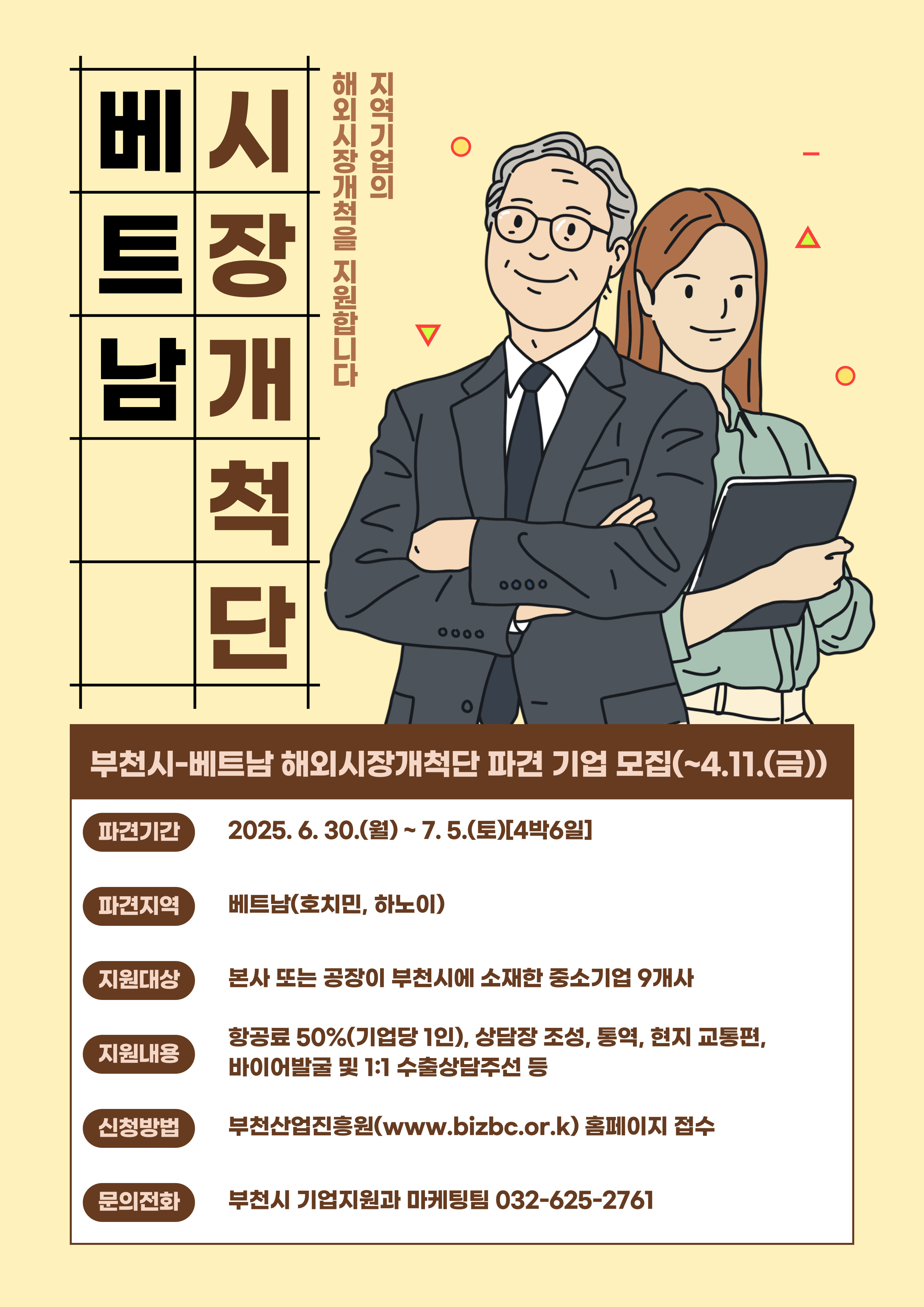 베트남 시장개척단. 지역기업의 해외시장 개척을 지원합니다. 부천시-베트남 해외시장개척단 파견 기업 모집(~4.11.(금)) 파견기간:2025.6.30.(월)~7.5.(토)[4박6일], 파견지역: 베트남(호치민,하노이), 지원대상: 본사 또는 공장이 부천시에 소재한 중소기업 9개사, 지원내용: 항공료 50%(기업당 1인), 상담장 조성, 통역, 현지 교통편, 바이어발굴 및 1:1 수출상담주선 등. 신청방법: 부천산업진흥원(www.bizbc.or.kr) 홈페이지 접수. 문의전화: 부천시 기업지원과 마케팅팀 032-625-2761