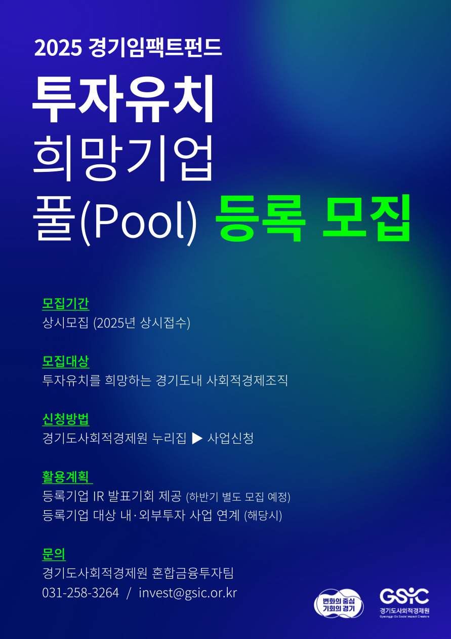2025 경기임팩트펀드 투자유치 희망기업 풀(Pool) 등록 모집 모집기간 - 상시모집 (2025년 상시접수) 모집대상 - 투자유치를 희망하는 경기도 내 사회적경제조직 신청방법 - 경기도사회적경제원 누리집 - 사업신청 활용계획 - 등록기업 IR 발표기회 제공 (하반기 별도 모집 예정), 등록기업 대상 내,외부 투자 사업 연계 (해당시) 문의 - 경기도사회적경제원 혼합금융투자팀 031-258-3264 / invest@gsic.or.kr