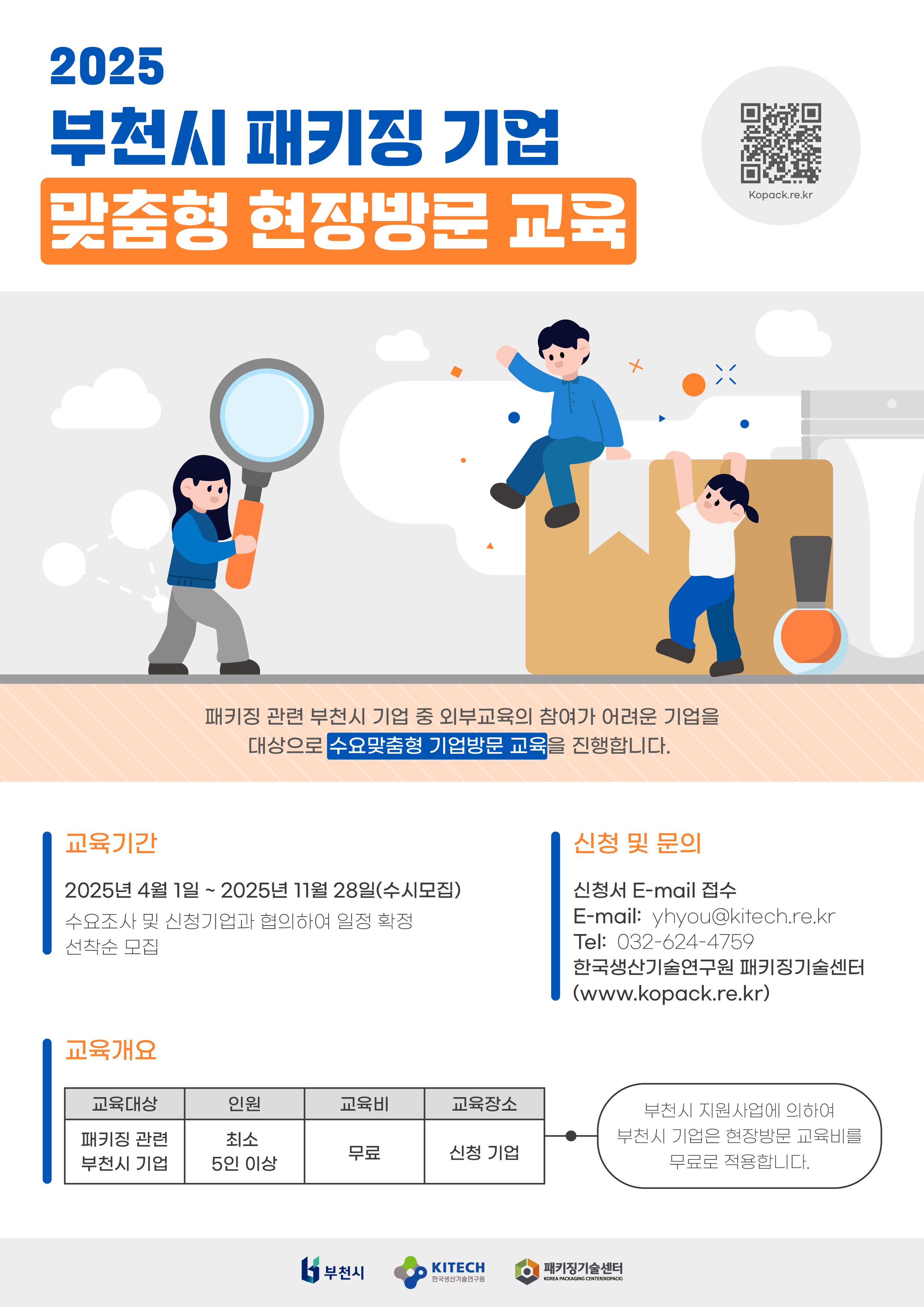 2025년 부천시 패키징 기업 맞춤형 현장방문 교육 모집. 패키징 관련 부천시 기업 중 외부교육의 참여가 어려운 기업을 대상으로 수요맞춤형 기업방문 교육을 진행합니다. 교육기간 : 2025. 4. 1. ~ 11. 28.(수시모집) 수요조사 및 신청기업과 협의하여 일정 확정 선착순 모집, 신청 및 문의, 신청서 E-mail 접수, Email: yhyou@kitech.re.kr, Tel:032-624-4759, 한국생산기술연구원 패키징기술센터