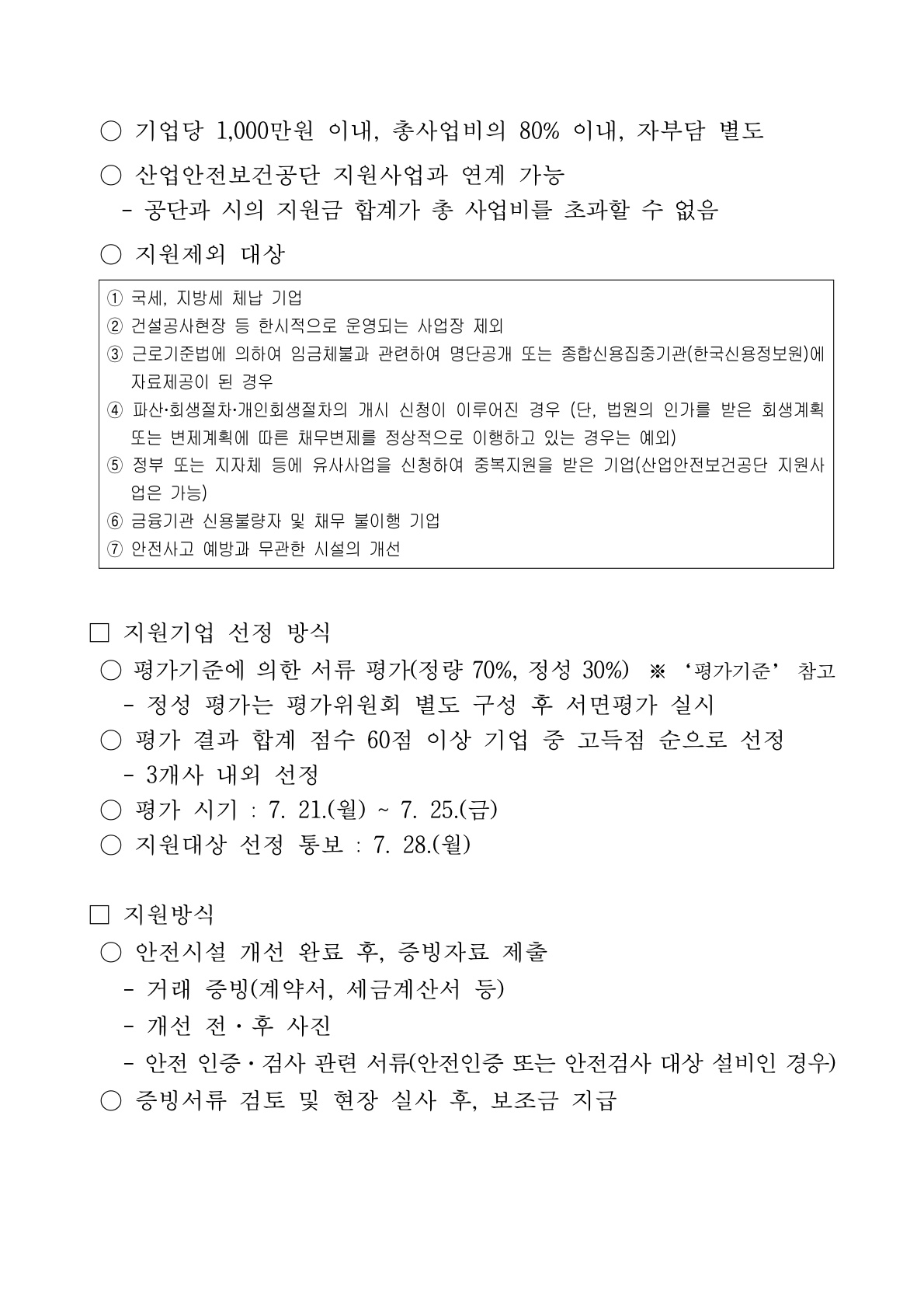 3쪽. ■ 지원한도: 기업당 1천만 원, 총사업비 80% 이내, 자부담 별도. 타 지원금 합계가 총사업비 초과 불가.   ■ 지원제외 대상 ① 국세·지방세 체납 ② 건설공사장 등 한시사업장 ③ 임금체불 등 명단 공개 기업 ④ 파산·회생절차 개시 신청 기업(회생계획 정상 이행 중은 예외) ⑤ 유사사업 중복지원 기업 ⑥ 신용불량·채무불이행 기업 ⑦ 안전사고 예방과 무관한 시설.   ■ 지원기업 선정 방식: 평가기준에 따른 서류평가(정량 70%·정성 30%), 별도 평가위원회 대면평가, 합계 60점 이상 기업 중 고득점순 3개사 내외 선정. 평가 7. 21.~7. 25., 선정통보 7. 28.   ■ 지원방식: 시설 개선 완료 후 증빙자료(계약서·세금계산서, 개선 전후 사진, 안전인증·검사 서류 등) 제출 → 서류검토·현장실사 후 보조금 지급.