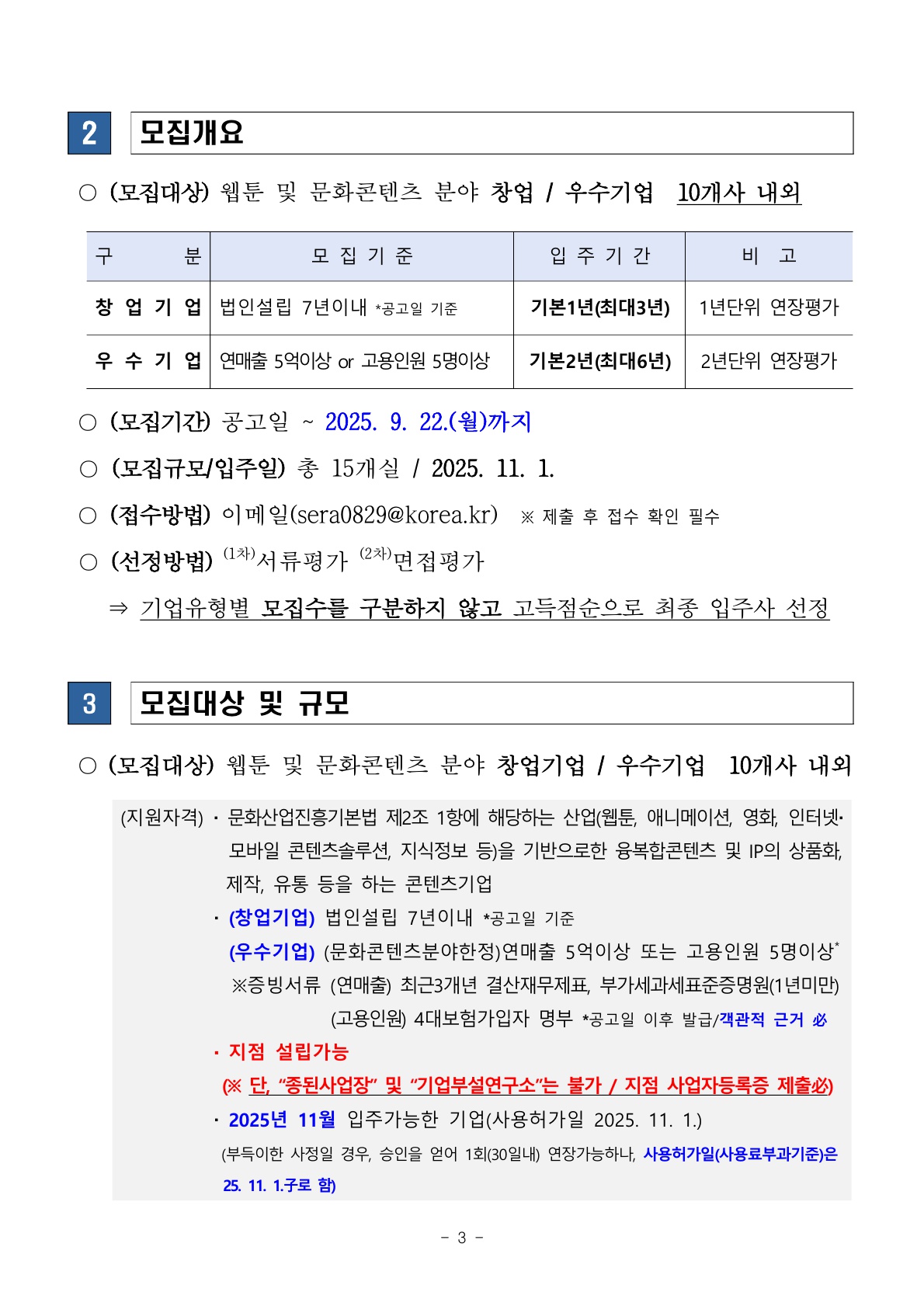 문서 3쪽, 제목 “모집개요”와 “모집대상 및 규모”.  ■ 모집개요  모집대상: 웹툰 및 문화콘텐츠 분야 창업기업·우수기업(10개사 내외)  창업기업: 법인설립 7년 이내(공고일 기준), 입주기간 기본 1년(최대 3년, 1년 단위 연장평가)  우수기업: 연매출 5억 이상 또는 고용인원 5명 이상, 입주기간 기본 2년(최대 6년, 2년 단위 연장평가)  모집기간: 공고일 ~ 2025년 9월 22일(월)까지  모집규모/입주일: 총 15개실, 2025년 11월 1일  접수방법: 이메일(sera0829@korea.kr ), 제출 후 접수 확인 필수  선정방법: 1차 서류평가, 2차 면접평가 → 기업 유형별 구분 없이 고득점순 최종 선정  ■ 모집대상 및 규모  대상: 웹툰 및 문화콘텐츠 분야 창업기업/우수기업(10개사 내외)  지원자격: 「문화산업진흥기본법」 제2조 제1항 해당 산업(웹툰, 애니메이션, 영화, 인터넷·모바일 콘텐츠솔루션, 지식정보 등) 기반 융복합 콘텐츠 및 IP 상품화·제작·유통 기업  창업기업: 법인설립 7년 이내  우수기업: 최근 3개년 결산재무제표, 부가세과세표준증명원(1년), 고용인원 4대보험 가입자 명부 등으로 확인  제한: 종된사업장, 기업부설연구소 불가(지점 사업자등록증 제출 시 가능)  입주: 2025년 11월 가능 기업(사용허가일 2025.11.1.), 사용허가일 이후 사전 승인 시 연장 가능(최대 30일 내 1회)
