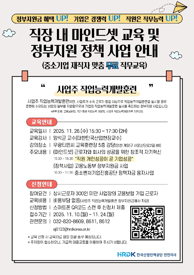 “직장 내 마인드셋 교육 및 정부지원 정책 사업 안내” 포스터. 상단에는 “정부지원금 혜택 UP! 기업은 경쟁력 UP! 직원은 직무능력 UP!” 문구가 있음. 중앙 큰 제목 아래에는 “(중소기업 재직자 맞춤 무료 직무교육)” 문구와 “사업주 직업능력개발훈련” 설명이 이어짐. 내용은 다음과 같음. 교육개요 교육일시: 2025년 11월 26일(수) 15:30~17:30 (2시간) 교육강사: 양석규 교수 (대한민국산업현장교수) 강의장소: 우광테엔씨 교육훈련장 5층 강당 (인천 계양구 서운산단로22길 88) 주요내용: (마인드셋) 근로자와 회사의 성공을 위한 창조적 자기혁신 15:30~16:30 「직원 개인성공이 곧 기업성공」 16:30~17:30 「중소벤처기업진흥공단 정책자금 융자사업」 정책사업: 고용노동부 정부지원금 사업 신청안내 참여요건: 상시근로자 300인 미만 사업장의 고용보험 가입 근로자 교육비용: 없음 (정부지원금으로 사업주 직업능력개발훈련 정부지원금에서 부담) 신청방법: 스마트폰 QR코드 스캔 후 신청서 제출 접수기간: 2025년 11월 10일(월) ~ 11월 24일(월) 관련문의: 032-820-8609, 8611, 8612 이메일: sj0123@hrdkorea.or.kr 하단에는 “한국산업인력공단 인천지역본부” 로고가 표시되어 있으며, 주최 측 안내 문구로 “교육 신청 시 교육자료 및 일일 출석 예정을 포함. 주차장이 협소하므로 대중교통 이용 권장”이라고 안내되어 있음. 배경은 흰색, 제목은 검정색 굵은 글씨, 포인트 컬러는 주황색과 파란색으로 강조되어 있음. 오른쪽 상단에는 종이비행기 아이콘이, 왼쪽에는 구름 모양 장식이 배치되어 있음.