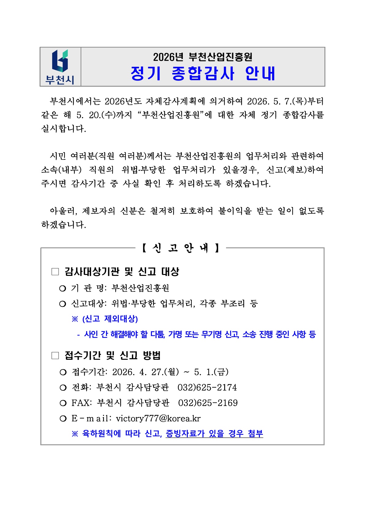 부천시 로고가 포함된 안내문 이미지. 상단에는 “2026년 부천산업진흥원 정기 종합감사 안내”라고 적혀 있다. 본문에는 부천시가 2026년 5월 7일부터 5월 20일까지 부천산업진흥원에 대한 자체 정기 종합감사를 실시하며, 시민과 직원이 위법·부당한 업무처리나 부조리 사항을 제보할 수 있다고 안내한다. 제보자의 신분은 철저히 보호된다고 명시되어 있다. 하단의 신고 안내 박스에는 감사대상기관이 부천산업진흥원이며, 신고대상은 위법·부당한 업무처리와 각종 부조리라고 적혀 있다. 신고 제외대상은 사인 간 다툼, 가명 또는 무기명 신고, 소송 진행 중인 사항 등이다. 접수기간은 2026년 4월 27일부터 5월 1일까지이며, 접수 방법은 전화(부천시 감사담당관 032-625-2174), 팩스(032-625-2169), 이메일(victory777@korea.kr )로 안내되어 있다. 육하원칙에 따라 신고하고 증빙자료가 있으면 첨부하라는 문구가 파란색으로 강조되어 있다.