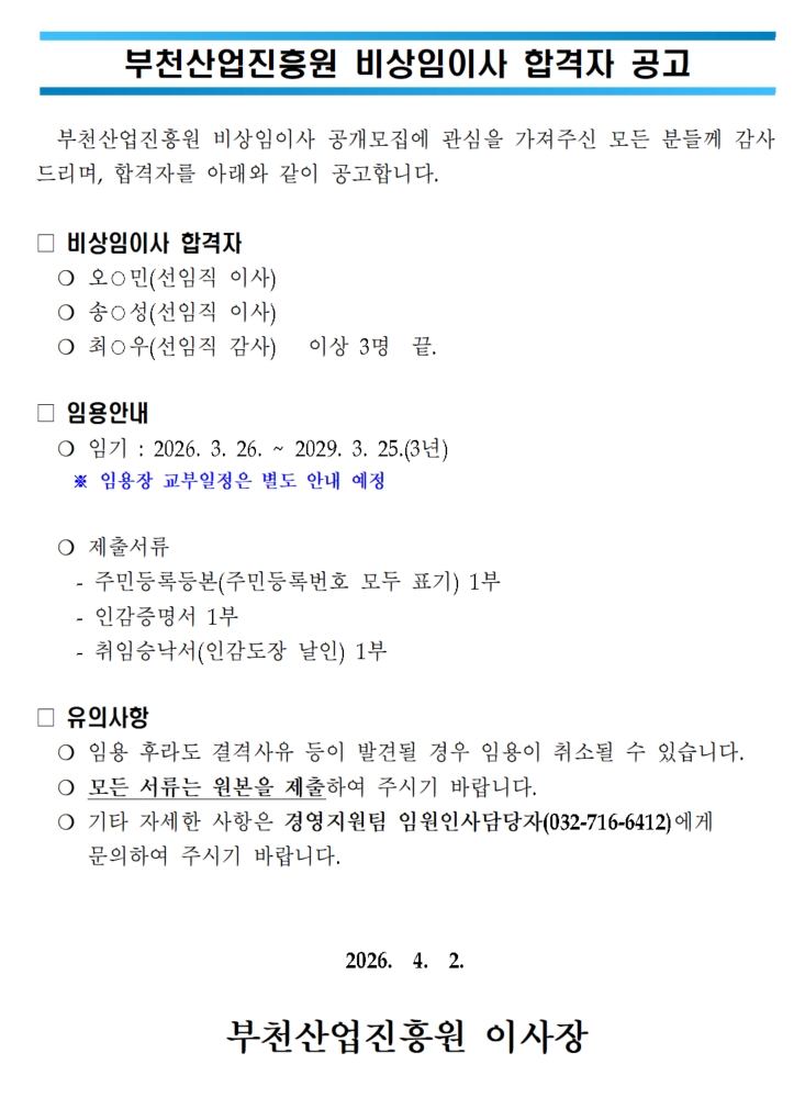 부천산업진흥원 비상임이사 합격자 공고 부천산업진흥원 비상임이사 공개모집에 관심을 가져주신 모든 분들께 감사드리며 합격자를 다음과 같이 공고합니다 비상임이사 합격자 오민 선임직 이사 송성 선임직 이사 최우 선임직 감사 이상 3명 임용안내 임기 2026년 3월 26일부터 2029년 3월 25일까지 3년 임용장 교부일정은 별도 안내 예정 제출서류 주민등록등본 주민등록번호 모두 표기 1부 인감증명서 1부 취임승낙서 인감도장 날인 1부 유의사항 임용 후라도 결격사유 등이 발견될 경우 임용이 취소될 수 있음 모든 서류는 원본을 제출해야 함 기타 자세한 사항은 경영지원팀 임원인사담당자 전화 032-716-6412 문의 2026년 4월 2일 부천산업진흥원 이사장