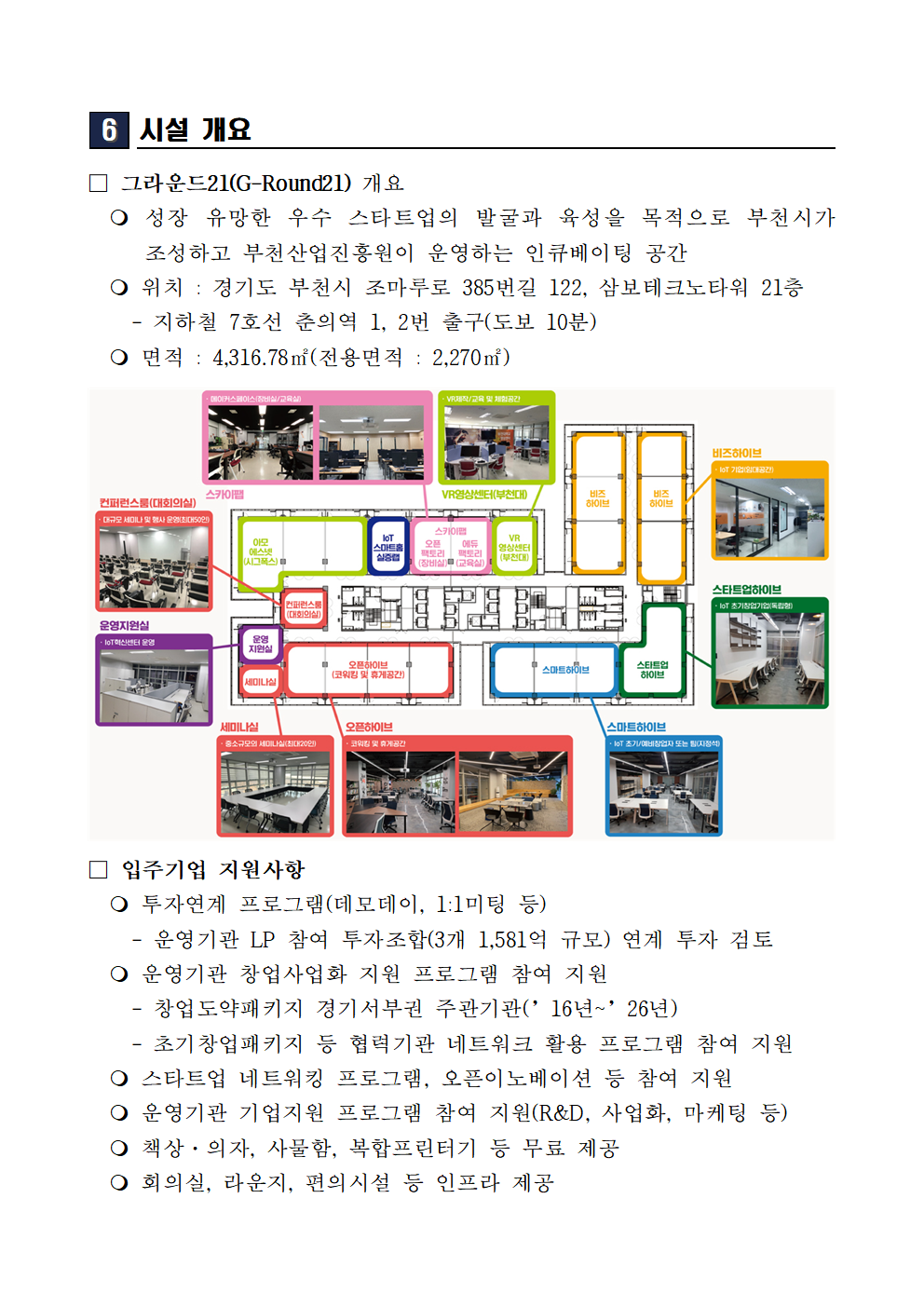 시설 개요 그라운드21 G Round21 개요 성장 유망한 우수 스타트업의 발굴과 육성을 목적으로 부천시가 조성하고 부천산업진흥원이 운영하는 인큐베이팅 공간 위치 경기도 부천시 조마루로 385번길 122 삼보테크노타워 21층 지하철 7호선 춘의역 1번 2번 출구 도보 10분 면적 4316.78제곱미터 전용면적 2270제곱미터 공간 구성 컨퍼런스룸 대회의실 다목적 세미나 및 행사 운영 스카이랩 메이커스페이스 창업공간 VR영상센터 부천관 비즈하이브 IoT 기반입주공간 스타트업하이브 IoT 창업공간 스마트하이브 IoT 초기창업기업 또는 벤처 입주공간 오픈하이브 코워킹 및 휴게공간 세미나실 소규모 회의 및 세미나 공간 운영지원실 IoT 센터 운영 공간 입주기업 지원사항 투자연계 프로그램 데모데이 1대1 미팅 운영기관 LP 참여 투자조합 3개 1581억 규모 연계 투자 검토 운영기관 창업사업화 지원 프로그램 참여 지원 창업도약패키지 경기서부권 주관기관 2016년부터 2026년 초기창업패키지 등 협력기관 네트워크 활용 프로그램 참여 지원 스타트업 네트워킹 프로그램 오픈이노베이션 등 참여 지원 운영기관 기업지원 프로그램 참여 지원 연구개발 사업화 마케팅 등 책상 의자 사물함 복합프린터기 등 무료 제공 회의실 라운지 편의시설 등 인프라 제공