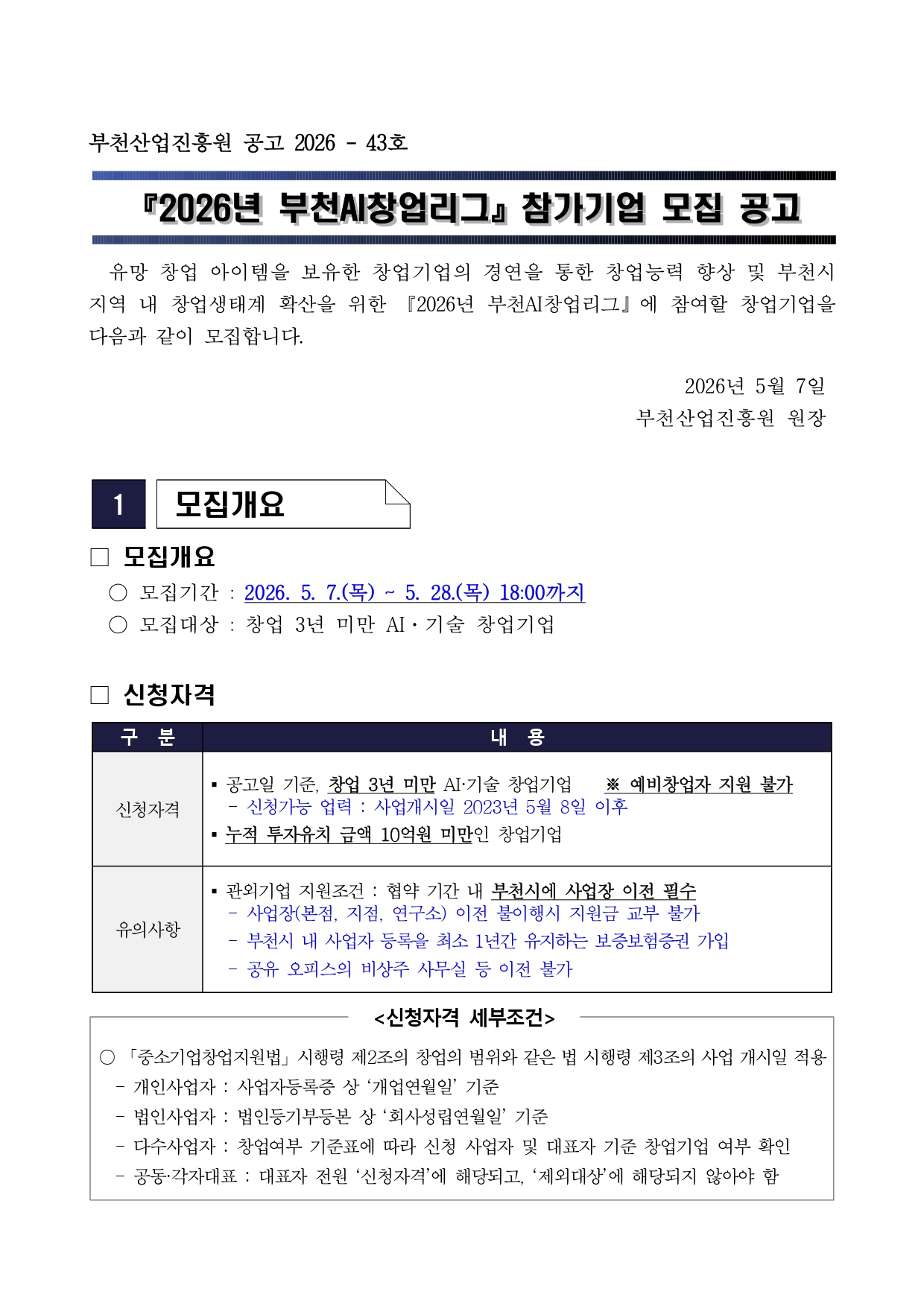 부천산업진흥원 공고 2026 - 43호 『2026년 부천AI창업리그』 참가기업 모집 공고 유망 창업 아이템을 보유한 창업기업의 경연을 통한 창업능력 향상 및 부천시 지역 내 창업생태계 확산을 위한 『2026년 부천AI창업리그』 에 참여할 창업기업을 다음과 같이 모집합니다. 2026년 5월 7일 부천산업진흥원 원장 1 모집개요 모집개요 모집기간 : 2026. 5. 7.(목) ~ 5. 28.(목) 18:00까지 모집대상 : 창업 3년 미만 AI·기술 창업기업 신청자격 구분 내용 신청자격 공고일 기준, 창업 3년 미만 AI·기술 창업기업 ※ 예비창업자 지원 불가 - 신청가능 업력 : 사업개시일 2023년 5월 8일 이후 누적 투자유치 금액 10억원 미만인 창업기업 유의사항 관외기업 지원조건 : 협약 기간 내 부천시에 사업장 이전 필수 - 사업장(본점, 지점, 연구소) 이전 불이행시 지원금 교부 불가 - 부천시 내 사업자 등록을 최소 1년간 유지하는 보증보험증권 가입 - 공유 오피스의 비상주 사무실 등 이전 불가 <신청자격 세부조건> 「중소기업창업지원법」 시행령 제2조의 창업의 범위와 같은 법 시행령 제3조의 사업 개시일 적용 - 개인사업자 : 사업자등록증 상 ‘개업연월일’ 기준 - 법인사업자 : 법인등기부등본 상 ‘회사성립연월일’ 기준 - 다수사업자 : 창업여부 기준표에 따라 신청 사업자 및 대표자 기준 창업기업 여부 확인 - 공동·각자대표 : 대표자 전원 ‘신청자격’에 해당되고, ‘제외대상’에 해당되지 않아야 함.