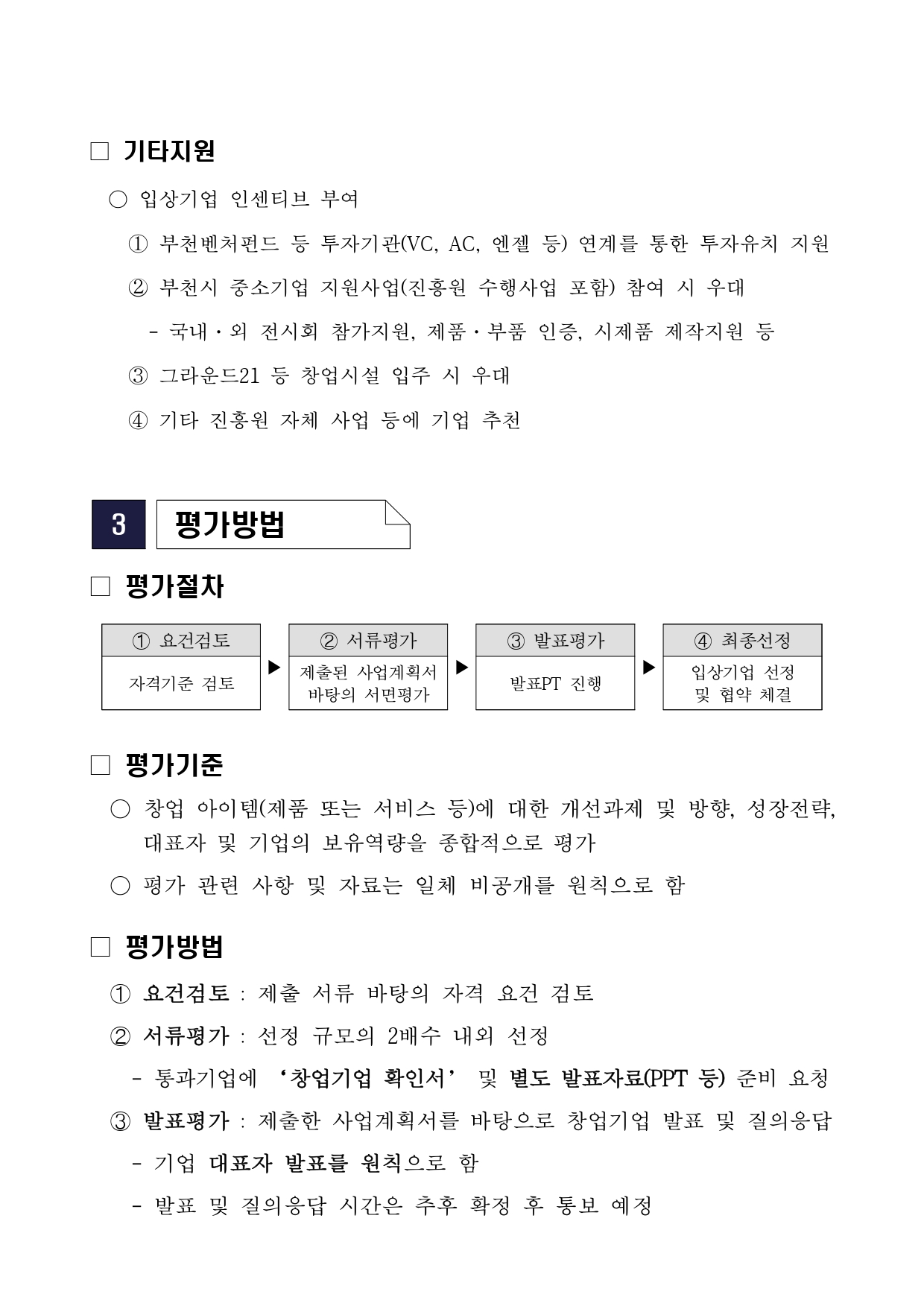 기타지원 입상기업 인센티브 부여 ① 부천벤처펀드 등 투자기관(VC, AC, 엔젤 등) 연계를 통한 투자유치 지원 ② 부천시 중소기업 지원사업(진흥원 수행사업 포함) 참여 시 우대 - 국내·외 전시회 참가지원, 제품·부품 인증, 시제품 제작지원 등 ③ 그라운드21 등 창업시설 입주 시 우대 ④ 기타 진흥원 자체 사업 등에 기업 추천 3 평가방법 평가절차 ① 요건검토 자격기준 검토 ② 서류평가 제출된 사업계획서 바탕의 서면평가 ③ 발표평가 발표PT 진행 ④ 최종선정 입상기업 선정 및 협약 체결 평가기준 ○ 창업 아이템(제품 또는 서비스 등)에 대한 개선과제 및 방향, 성장전략, 대표자 및 기업의 보유역량을 종합적으로 평가 ○ 평가 관련 사항 및 자료는 일체 비공개를 원칙으로 함 평가방법 ① 요건검토 : 제출 서류 바탕의 자격 요건 검토 ② 서류평가 : 선정 규모의 2배수 내외 선정 - 통과기업에 ‘창업기업 확인서’ 및 별도 발표자료(PPT 등) 준비 요청 ③ 발표평가 : 제출한 사업계획서를 바탕으로 창업기업 발표 및 질의응답 - 기업 대표자 발표를 원칙으로 함 - 발표 및 질의응답 시간은 추후 확정 후 통보 예정