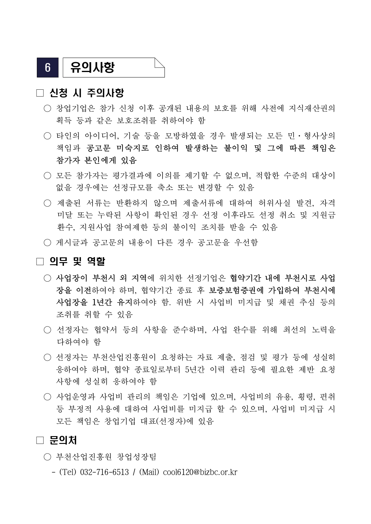 6 유의사항 □ 신청 시 주의사항 ○ 창업기업은 참가 신청 이후 공개된 내용의 보호를 위해 사전에 지식재산권의 획득 등과 같은 보호조치를 취하여야 함 ○ 타인의 아이디어, 기술 등을 모방하였을 경우 발생되는 모든 민·형사상의 책임과 공고문 미숙지로 인하여 발생하는 불이익 및 그에 따른 책임은 참가자 본인에게 있음 ○ 모든 참가자는 평가결과에 이의를 제기할 수 없으며, 적합한 수준의 대상이 없을 경우에는 선정규모를 축소 또는 변경할 수 있음 ○ 제출된 서류는 반환하지 않으며 제출서류에 대하여 허위사실 발견, 자격 미달 또는 누락된 사항이 확인된 경우 선정 이후라도 선정 취소 및 지원금 환수, 지원사업 참여제한 등의 불이익 조치를 받을 수 있음 ○ 게시글과 공고문의 내용이 다른 경우 공고문을 우선함 □ 의무 및 역할 ○ 사업장이 부천시 외 지역에 위치한 선정기업은 협약기간 내에 부천시로 사업장을 이전하여야 하며, 협약기간 종료 후 보증보험증권에 가입하여 부천시에 사업장을 1년간 유지하여야 함. 위반 시 사업비 미지급 및 채권 추심 등의 조치를 취할 수 있음 ○ 선정자는 협약서 등의 사항을 준수하며, 사업 완수를 위해 최선의 노력을 다하여야 함 ○ 선정자는 부천산업진흥원이 요청하는 자료 제출, 점검 및 평가 등에 성실히 응하여야 하며, 협약 종료일로부터 5년간 이력 관리 등에 필요한 제반 요청 사항에 성실히 응하여야 함 ○ 사업운영과 사업비 관리의 책임은 기업에 있으며, 사업비의 유용, 횡령, 편취 등 부정적 사용에 대하여 사업비를 미지급 할 수 있으며, 사업비 미지급 시 모든 책임은 창업기업 대표(선정자)에 있음 □ 문의처 ○ 부천산업진흥원 창업성장팀 - (Tel) 032-716-6513 / (Mail) cool6120@bizbc.or.kr