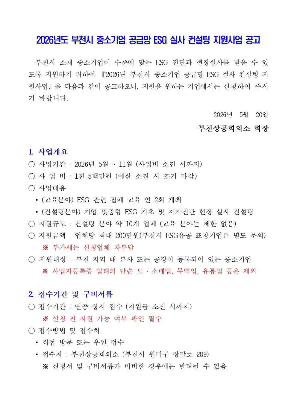 2026년도 부천시 중소기업 공급망 ESG 실사 컨설팅 지원사업 공고 부천시 소재 중소기업이 수준에 맞는 ESG 진단과 현장실사를 받을 수 있도록 지원하기 위하여 『2026년 부천시 중소기업 공급망 ESG 실사 컨설팅 지원사업』을 다음과 같이 공고하오니, 지원을 원하는 기업에서는 신청하여 주시기 바랍니다. 2026년 5월 20일 부천상공회의소 회장 1. 사업개요 ○ 사업기간 : 2026년 5월 ~ 11월 (사업비 소진 시까지) ○ 사 업 비 : 1천 5백만원 (예산 소진 시 조기 마감) ○ 사업내용 • (교육분야) ESG 관련 집체 교육 연 2회 개최 • (컨설팅분야) 기업 맞춤형 ESG 기초 및 자가진단 현장 실사 컨설팅 ○ 지원규모 : 컨설팅 분야 약 10개 업체 (교육 분야는 제한 없음) ○ 지원금액 : 업체당 최대 200만원(부천시 ESG유공 표창기업은 별도 문의) ※ 부가세는 신청업체 자부담 ○ 지원대상 : 부천 지역 내 본사 또는 공장이 등록되어 있는 중소기업 ※ 사업자등록증 업태의 단순 도·소매업, 무역업, 유통업 등은 제외 2. 접수기간 및 구비서류 ○ 접수기간 : 연중 상시 접수 (지원금 소진 시까지) ※ 신청 전 지원 가능 여부 확인 필수 ○ 접수방법 및 접수처 • 직접 방문 또는 우편 접수 • 접수처 : 부천상공회의소 (부천시 원미구 장말로 289) ※ 신청서 및 구비서류가 미비한 경우에는 반려될 수 있음