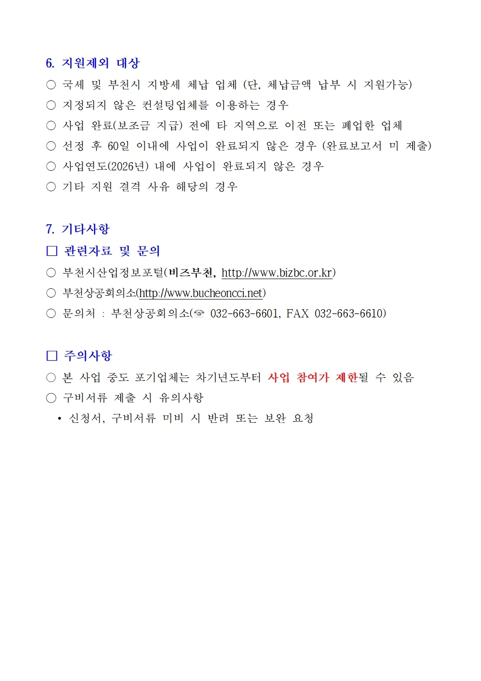 6. 지원제외 대상 ○ 국세 및 부천시 지방세 체납 업체 (단, 체납금액 납부 시 지원가능) ○ 지정되지 않은 컨설팅업체를 이용하는 경우 ○ 사업 완료(보조금 지급) 전에 타 지역으로 이전 또는 폐업한 업체 ○ 선정 후 60일 이내에 사업이 완료되지 않은 경우 (완료보고서 미 제출) ○ 사업연도(2026년) 내에 사업이 완료되지 않은 경우 ○ 기타 지원 결격 사유 해당의 경우 7. 기타사항 □ 관련자료 및 문의 ○ 부천시산업정보포털(비즈부천, http://www.bizbc.or.kr) ○ 부천상공회의소(http://www.bucheoncci.net) ○ 문의처 : 부천상공회의소(☎ 032-663-6601, FAX 032-663-6610) □ 주의사항 ○ 본 사업 중도 포기업체는 차기년도부터 사업 참여가 제한될 수 있음 ○ 구비서류 제출 시 유의사항 • 신청서, 구비서류 미비 시 반려 또는 보완 요청