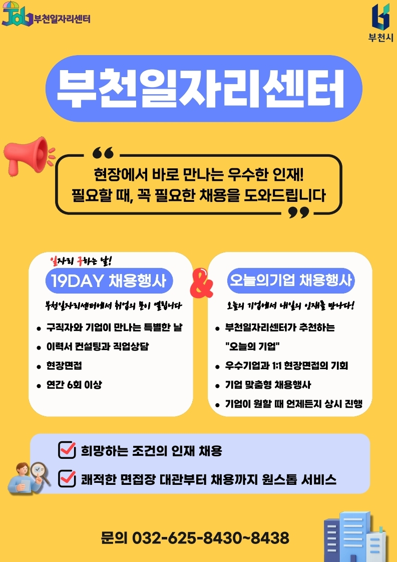 부천일자리센터 홍보 포스터. 노란색 배경에 부천일자리센터와 부천시 로고가 있으며, 제목은 “부천일자리센터”이다. “현장에서 바로 만나는 우수한 인재! 필요할 때, 꼭 필요한 채용을 도와드립니다”라는 문구가 강조되어 있다. 주요 채용행사로 “19DAY 채용행사”와 “오늘의기업 채용행사”를 소개한다. 19DAY 채용행사는 구직자와 기업이 만나는 특별한 날로, 이력서 컨설팅과 직업상담, 현장면접을 제공하며 연간 6회 이상 운영된다. 오늘의기업 채용행사는 부천일자리센터가 추천하는 오늘의 기업, 우수기업과 1:1 현장면접 기회, 기업 맞춤형 채용행사, 기업이 원할 때 언제든지 상시 진행되는 행사를 안내한다. 하단에는 “희망하는 조건의 인재 채용”, “쾌적한 면접장 대관부터 채용까지 원스톱 서비스” 문구가 있으며, 문의 전화번호는 032-625-8430~8438이다.
