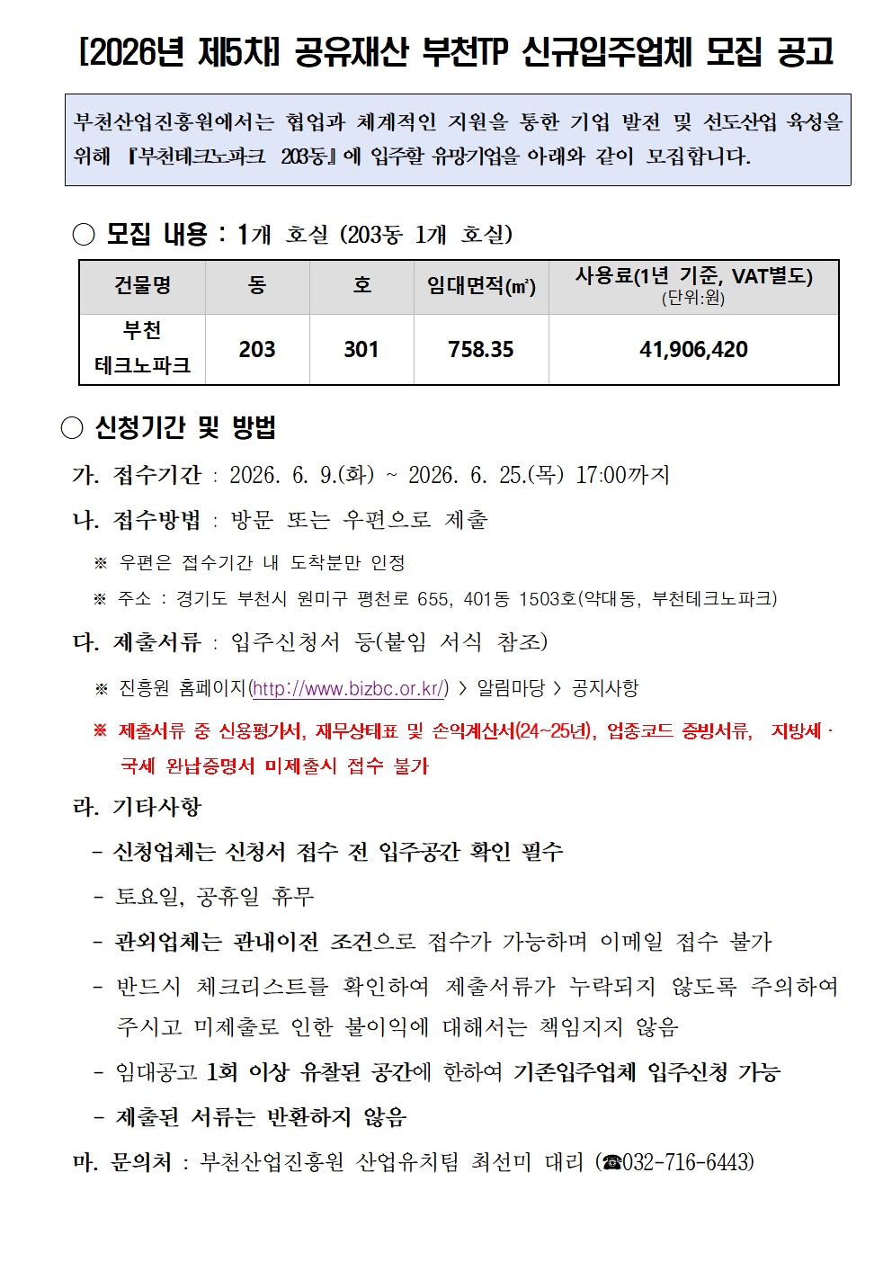 [2026년 제5차] 공유재산 부천TP 신규입주업체 모집 공고 부천산업진흥원에서는 협업과 체계적인 지원을 통한 기업 발전 및 선도산업 육성을 위해 『부천테크노파크 203동』에 입주할 유망기업을 아래와 같이 모집합니다. ○ 모집 내용 : 1개 호실 (203동 1개 호실) 건물명 부천 테크노파크 동 203 호 301 임대면적(㎡) 758.35 사용료(1년 기준, VAT별도) (단위:원) 41,906,420 ○ 신청기간 및 방법 가. 접수기간 : 2026. 6. 9.(화) ~ 2026. 6. 25.(목) 17:00까지 나. 접수방법 : 방문 또는 우편으로 제출 ※ 우편은 접수기간 내 도착분만 인정 ※ 주소 : 경기도 부천시 원미구 평천로 655, 401동 1503호(약대동, 부천테크노파크) 다. 제출서류 : 입주신청서 등(붙임 서식 참조) ※ 진흥원 홈페이지(http://www.bizbc.or.kr/)  알림마당  공지사항 ※ 제출서류 중 신용평가서, 재무상태표 및 손익계산서(24~25년), 업종코드 증빙서류, 지방세·국세 완납증명서 미제출시 접수 불가 라. 기타사항 - 신청업체는 신청서 접수 전 입주공간 확인 필수 - 토요일, 공휴일 휴무 - 관외업체는 관내이전 조건으로 접수가 가능하며 이메일 접수 불가 - 반드시 체크리스트를 확인하여 제출서류가 누락되지 않도록 주의하여 주시고 미제출로 인한 불이익에 대해서는 책임지지 않음 - 임대공고 1회 이상 유찰된 공간에 한하여 기존입주업체 입주신청 가능 - 제출된 서류는 반환하지 않음 마. 문의처 : 부천산업진흥원 산업유치팀 최선미 대리 (☎032-716-6443)