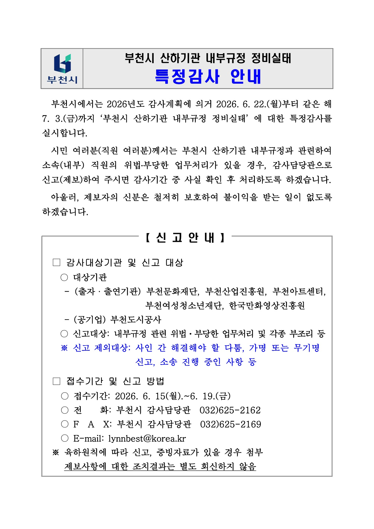 부천시 산하기관 내부규정 정비실태 특정감사 안내문. 부천시 로고와 함께 “부천시 산하기관 내부규정 정비실태 특정감사 안내”라는 제목이 표시되어 있다. 부천시는 2026년도 감사계획에 따라 2026년 6월 22일부터 7월 3일까지 부천시 산하기관 내부규정 정비실태에 대한 특정감사를 실시한다고 안내한다. 산하기관 임직원에게 내부규정과 관련하여 소속 직원의 위법·부당한 업무처리가 있을 경우 감사담당관으로 신고·제보해 달라고 요청하며, 제보자의 신분은 철저히 보호한다고 설명한다.  신고 안내에는 감사대상기관과 신고 대상, 접수기간 및 신고 방법이 정리되어 있다. 대상기관은 출자·출연기관인 부천문화재단, 부천산업진흥원, 부천아트센터, 부천여성청소년재단, 한국만화영상진흥원과 공기업인 부천도시공사이다. 신고 대상은 내부규정 관련 위법·부당한 업무처리 및 각종 부조리 등이며, 사인 간 해결해야 할 다툼, 가명 또는 무기명 신고, 소송 진행 중인 사항 등은 신고 제외 대상이라고 안내한다. 접수기간은 2026년 6월 15일부터 6월 19일까지이며, 신고 방법은 전화, 팩스, 이메일로 가능하다. 전화번호는 부천시 감사담당관 032-625-2162, 팩스는 032-625-2169, 이메일은 lynnBest@korea.kr이다. 확인 결과 신고·증빙자료가 있을 경우 첨부해야 하며, 제보사항에 대한 조치결과는 별도 회신하지 않는다고 안내되어 있다.