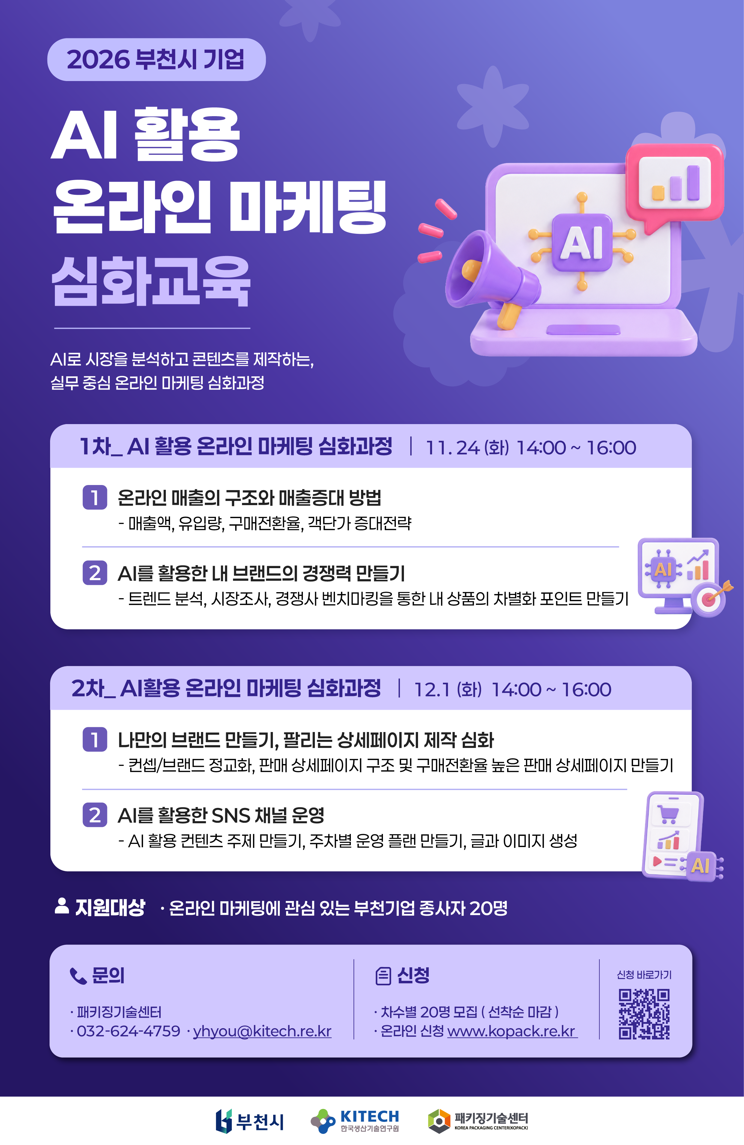 2026 부천시 기업 AI 활용 온라인 마케팅 심화교육 안내. AI로 시장을 분석하고 콘텐츠를 제작하는 실무 중심 온라인 마케팅 심화과정. 1차: AI 활용 온라인 마케팅 심화과정 일시: 2026년 11월 24일(화) 14:00~16:00 온라인 매출의 구조와 매출증대 방법: 매출액, 유입량, 구매전환율, 객단가 증대전략 AI를 활용한 내 브랜드의 경쟁력 만들기: 트렌드 분석, 시장조사, 경쟁사 벤치마킹을 통한 내 상품의 차별화 포인트 만들기 2차: AI 활용 온라인 마케팅 심화과정 일시: 2026년 12월 1일(화) 14:00~16:00 나만의 브랜드 만들기, 팔리는 상세페이지 제작 심화: 콘셉트·브랜드 정교화, 판매 상세페이지 구조 및 구매전환율 높은 판매 상세페이지 만들기 AI를 활용한 SNS 채널 운영: AI 활용 콘텐츠 주제 만들기, 주차별 운영 계획 만들기, 글과 이미지 생성 지원대상: 온라인 마케팅에 관심 있는 부천기업 종사자 20명 모집: 차수별 20명, 선착순 마감 신청: www.kopack.re.kr에서 온라인 신청. 신청 바로가기 QR코드 제공 문의: 패키징기술센터, 032-624-4759, yhyou@kitech.re.kr 하단 로고: 부천시, 한국생산기술연구원, 패키징기술센터