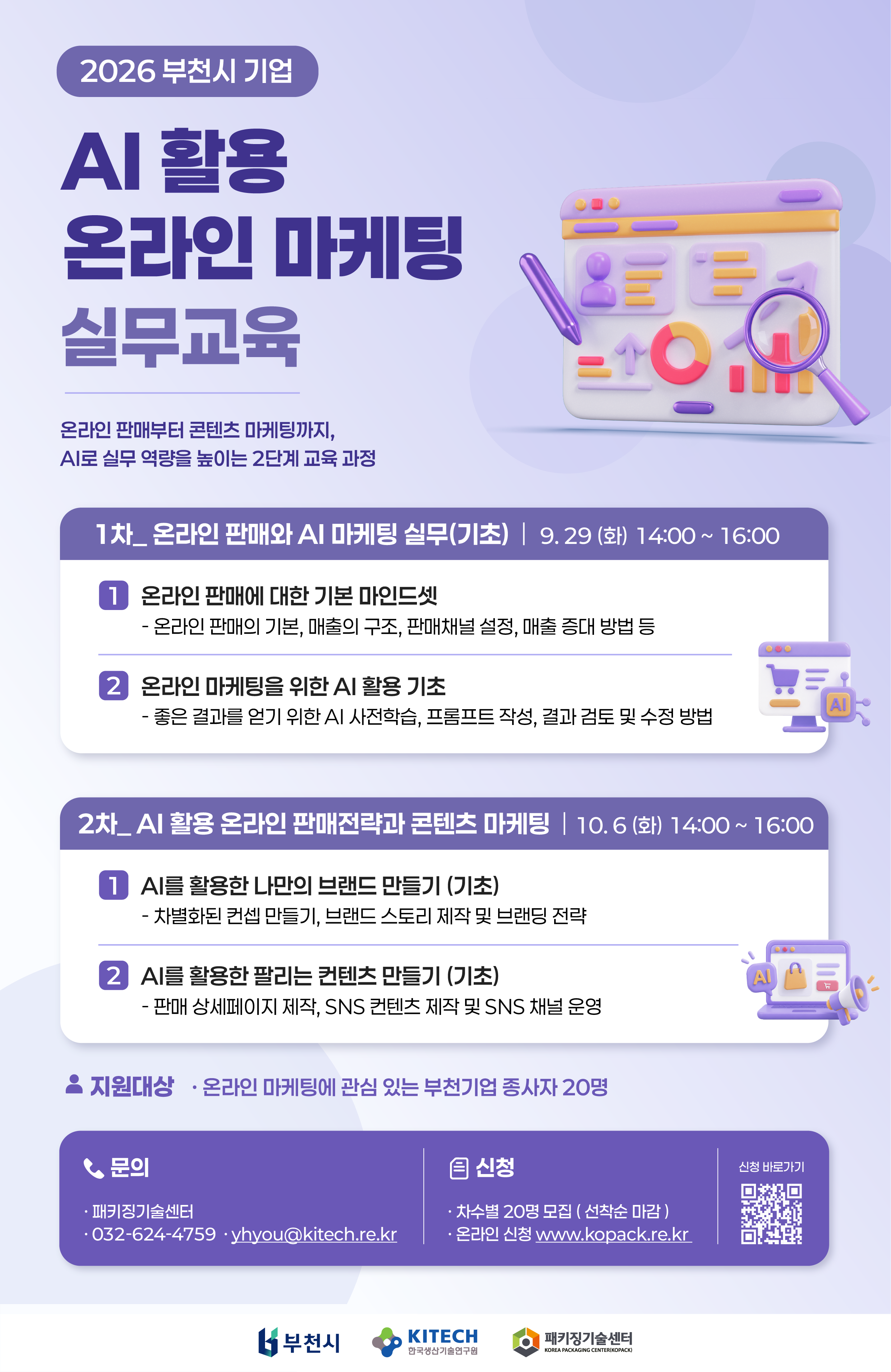 2026 부천시 기업 AI 활용 온라인 마케팅 실무교육 안내. 온라인 판매부터 콘텐츠 마케팅까지, AI로 실무 역량을 높이는 2단계 교육 과정. 1차: 온라인 판매와 AI 마케팅 실무(기초) 일시: 2026년 9월 29일(화) 14:00~16:00 온라인 판매에 대한 기본 마인드셋: 온라인 판매의 기본, 매출의 구조, 판매채널 설정, 매출 증대 방법 등 온라인 마케팅을 위한 AI 활용 기초: 좋은 결과를 얻기 위한 AI 사전학습, 프롬프트 작성, 결과 검토 및 수정 방법 2차: AI 활용 온라인 판매전략과 콘텐츠 마케팅 일시: 2026년 10월 6일(화) 14:00~16:00 AI를 활용한 나만의 브랜드 만들기(기초): 차별화된 콘셉트 만들기, 브랜드 스토리 제작 및 브랜딩 전략 AI를 활용한 팔리는 콘텐츠 만들기(기초): 판매 상세페이지 제작, SNS 콘텐츠 제작 및 SNS 채널 운영 지원대상: 온라인 마케팅에 관심 있는 부천기업 종사자 20명 모집: 차수별 20명, 선착순 마감 신청: www.kopack.re.kr에서 온라인 신청. 신청 바로가기 QR코드 제공 문의: 패키징기술센터, 032-624-4759, yhyou@kitech.re.kr 하단 로고: 부천시, 한국생산기술연구원, 패키징기술센터