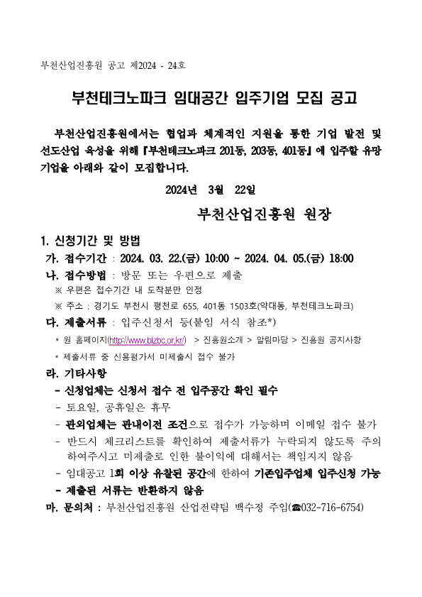 부천산업진흥원 공고 제 2024 - 24호 부천테크노파크 입대공간 입주기업 모집 공고 부천산업진흥원에서는 협업과 체계적인 지원을 통한 기업 발전 및 선도산업 육성을 위해 『부천테크노파크 201동, 203동, 401동』 에 입주할 유망기업을 아래와 같이 모집합니다. 2024년 3월 22일 부천산업진흥원 원장  1. 신청기간 및 방법 가. 접수기간 : 2024. 03. 22.(금) ~ 2024. 04. 05. (금) 18:00 나. 접수방법 : 방문 또는 우편으로 제출 ※ 우편은 접수기간 내 도착분만 인정 ※ 주소 : 경기도 부천시 평천로 655, 401동 1503호 (약대동, 부천테크노파크) 다. 제출서류 : 입주신청서 등 (붙임 서식 참조*) * 원 홈페이지(http://www.bizbc.or.kr/) > 진흥원소개 > 알림마당 > 진흥원 공지사항
* 제출서류 중 신용평가서 미제출시 접수 불가
라. 기타사항
- 신청업체는 신청서 접수 전 입주공간 확인 필수
- 토요일, 공휴일은 휴무
- 관외업체는 관내이전 조건으로 접수가 가능하며 이메일 접수 불가
- 반드시 체크리스트를 확인하여 제출서류가 누락되지 않도록 주의 하여주시고 미체출로 인한 불이익에 대해서는 책임지지 않음
- 임대공고 1회 이상 유찰된 공간에 한하여 기존입주업체 입주친성 가능
- 제출된 서류는 반환하지 않음
마. 문의처 : 부천산업진흥원 산업전략팀 백수정 주임(☎032-716-6754)