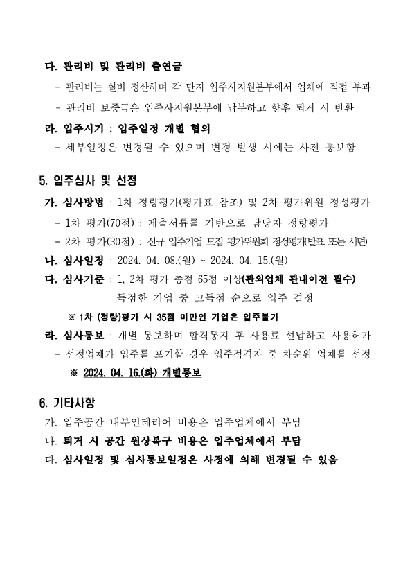  다. 관리비 및 관리비 출연금 - 관리비는 실비 정산하며 각 단지 입주사지원본부에서 업체에 직접 부과 - 관리비 보증금은 입주사지원본부에 납부하고 향후 퇴거 시 반환  라. 입주시기 : 입주일정 개별 협의 - 세부일정은 변경될 수 있으며 변경 발생 시에는 사전 통보함  5. 입주심사 및 선정 가. 심사방법 : 1차 정량평가(평가표 참조) 및 2차 평가위원 정성평가 - 1차 평가(70점) : 제출서류를 기반으로 담당자 정량평가 - 2차 평가(30점) : 신규 입주기업 모집 평가위원회 정성평가(발표 또는 서면) 나. 심사일정 : 2024. 04. 08.(월) ~ 2024. 04. 15.(월)  다. 심사기준 : 1, 2차 평가 총점 65점 이상(관외업체 관내이전 필수) 득점한 기업 중 고득점 순으로 입주 결정 ※ 1차 (정량)평가 시 35점 미만인 기업은 입주불가  라. 심사통보 : 개별 통보하며 합격통지 후 사용료 선납하고 사용허가 - 선정업체가 입주를 포기할 경우 입주적격자 중 차순위 업체를 선정 ※ 2024. 04. 16.(화) 개별통보  6. 기타사항  가. 입주공간 내부인테리어 비용은 입주업체에서 부담 나. 퇴거 시 공간 원상복구 비용은 입주업체에서 부담 다. 심사일정 및 심사통보일정은 사정에 의해 변경될 수 있음